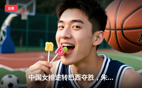 中国女排逆转巴西夺胜，朱婷25分闪耀全场