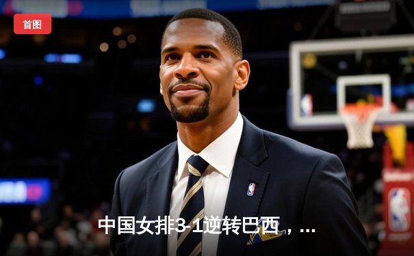 中国女排3-1逆转巴西，张常宁关键发球锁定胜局