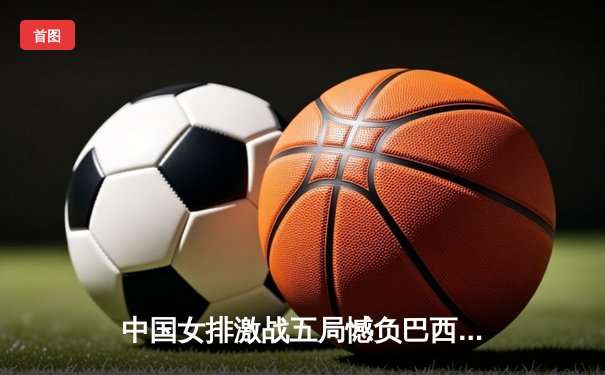 中国女排激战五局憾负巴西，李盈莹独揽28分难救主
