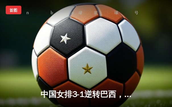 中国女排3-1逆转巴西，李盈莹28分率队夺开门红