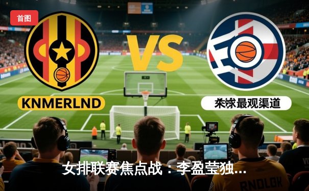 女排联赛焦点战：李盈莹独揽28分助球队逆转，朱婷替补登场定乾坤