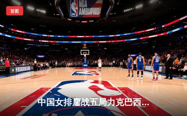 中国女排鏖战五局力克巴西，李盈莹狂砍28分率队迎开门红