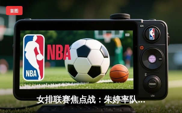 女排联赛焦点战：朱婷率队3-1逆转强敌，李盈莹狂砍28分创赛季新高