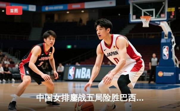 中国女排鏖战五局险胜巴西，李盈莹狂砍28分率队迎开门红