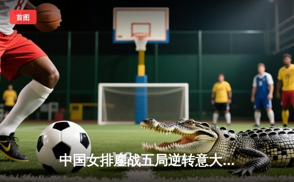 中国女排鏖战五局逆转意大利，朱婷28分助队挺进决赛