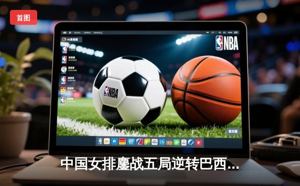 中国女排鏖战五局逆转巴西，李盈莹狂砍28分闪耀世联赛