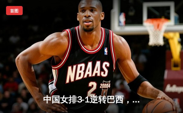 中国女排3-1逆转巴西，李盈莹狂砍28分助队夺开门红