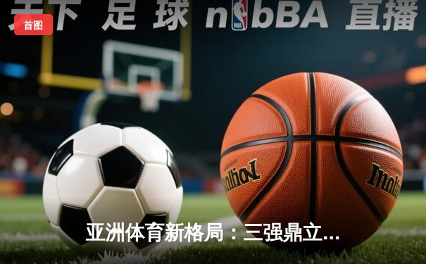 亚洲体育新格局：三强鼎立下的竞技生态与商业变革